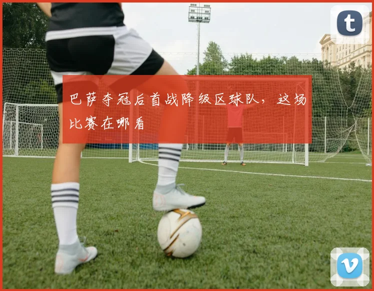 巴萨夺冠后首战降级区球队，这场比赛在哪看