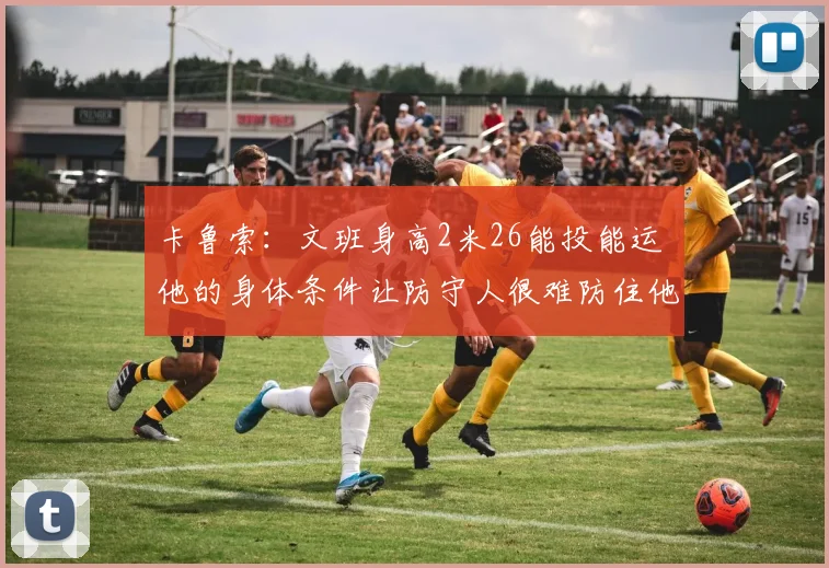 卡鲁索：文班身高2米26能投能运 他的身体条件让防守人很难防住他