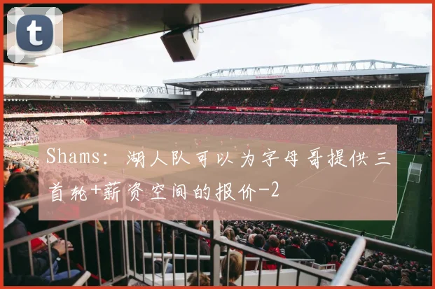 Shams：湖人队可以为字母哥提供三首轮+薪资空间的报价