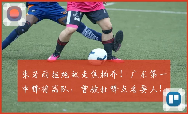 朱芳雨拒绝放走焦柏乔！广东第一中锋将离队，曾被杜锋点名要人！