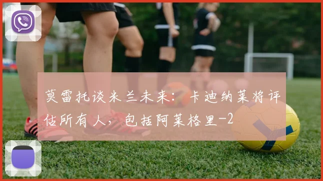 莫雷托谈米兰未来：卡迪纳莱将评估所有人，包括阿莱格里