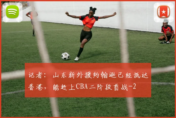 记者：山东新外援约翰逊已经抵达香港，能赶上CBA二阶段首战