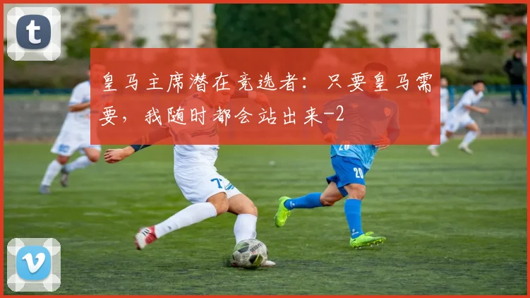 皇马主席潜在竞选者：只要皇马需要，我随时都会站出来