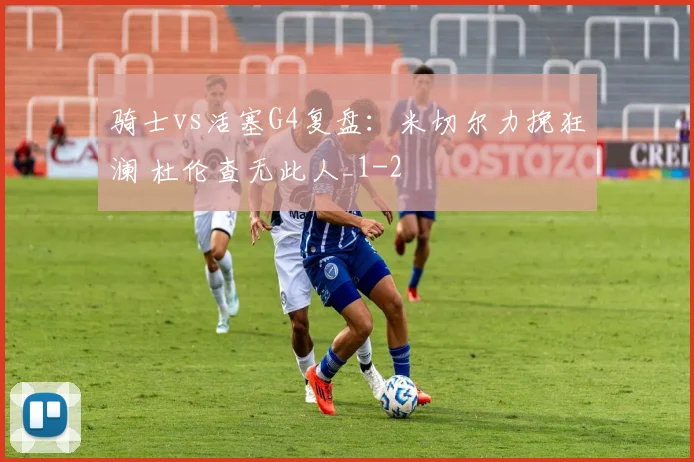 骑士vs活塞G4复盘：米切尔力挽狂澜 杜伦查无此人_1