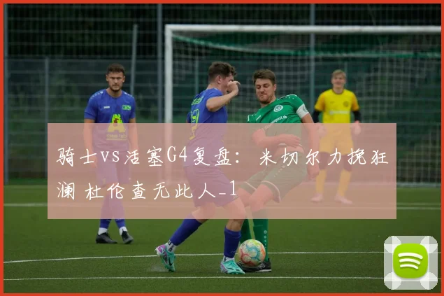 骑士vs活塞G4复盘：米切尔力挽狂澜 杜伦查无此人_1