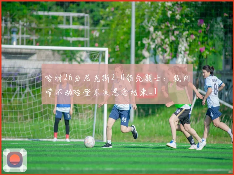 哈特26分尼克斯2-0领先骑士，裁判带不动哈登东决悬念结束_1