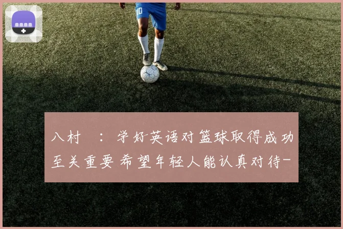 八村塁：学好英语对篮球取得成功至关重要 希望年轻人能认真对待