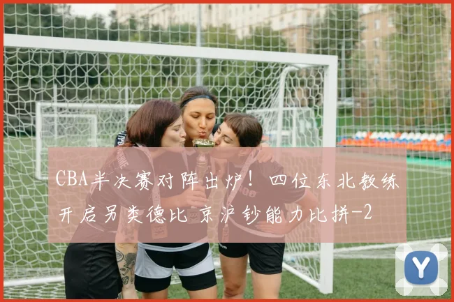 CBA半决赛对阵出炉！四位东北教练开启另类德比 京沪钞能力比拼