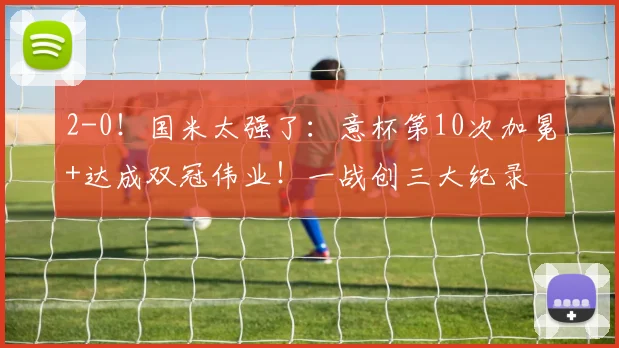 2-0！国米太强了：意杯第10次加冕+达成双冠伟业！一战创三大纪录