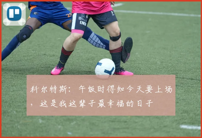 科尔特斯：午饭时得知今天要上场，这是我这辈子最幸福的日子