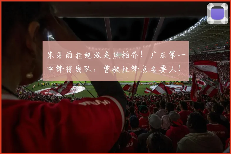 朱芳雨拒绝放走焦柏乔！广东第一中锋将离队，曾被杜锋点名要人！