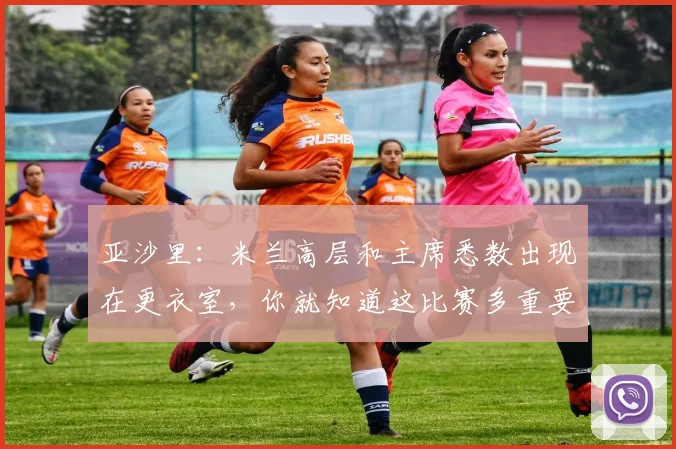 亚沙里：米兰高层和主席悉数出现在更衣室，你就知道这比赛多重要