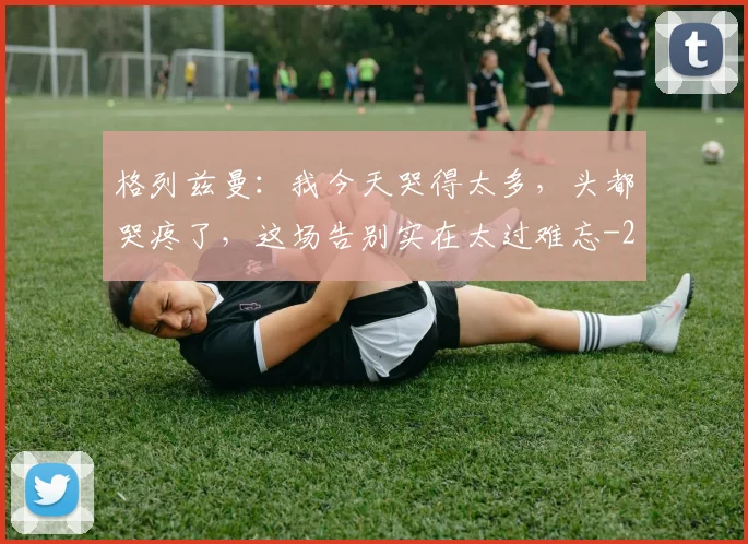 格列兹曼：我今天哭得太多，头都哭疼了，这场告别实在太过难忘