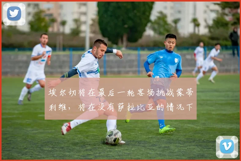 埃尔切将在最后一轮客场挑战蒙蒂利维，将在没有萨拉比亚的情况下为保级而战