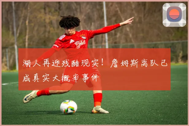 湖人再迎残酷现实！詹姆斯离队已成真实大概率事件