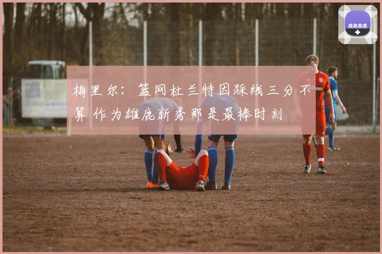 梅里尔：篮网杜兰特因踩线三分不算 作为雄鹿新秀那是最棒时刻