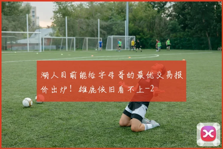 湖人目前能给字母哥的最优交易报价出炉!雄鹿依旧看不上