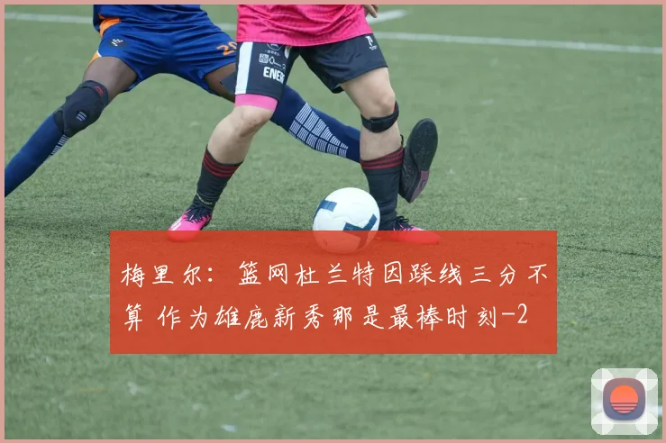 梅里尔：篮网杜兰特因踩线三分不算 作为雄鹿新秀那是最棒时刻