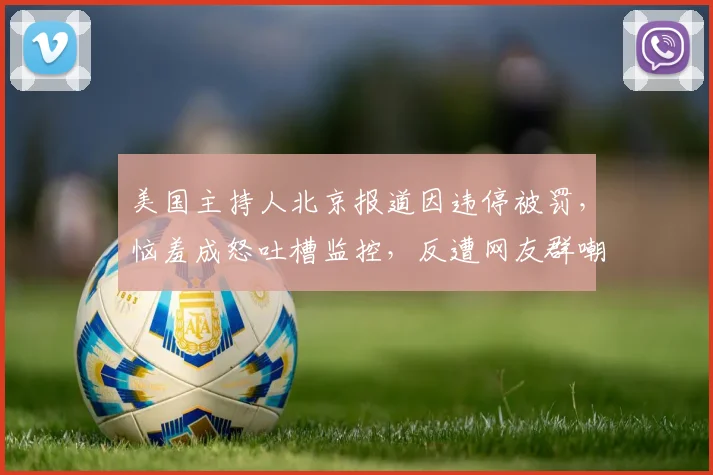 美国主持人北京报道因违停被罚，恼羞成怒吐槽监控，反遭网友群嘲