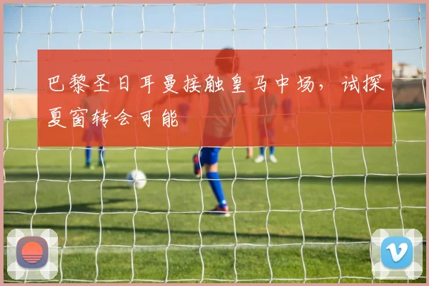 巴黎圣日耳曼接触皇马中场，试探夏窗转会可能