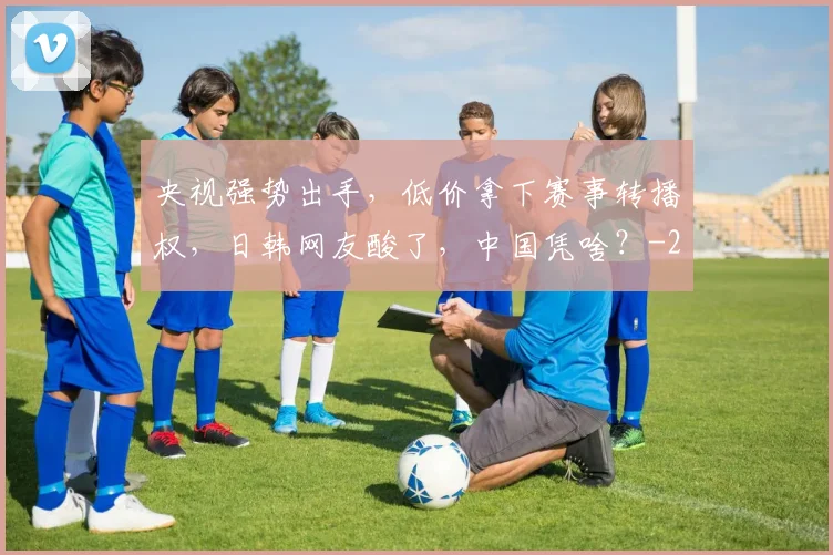 央视强势出手，低价拿下赛事转播权，日韩网友酸了，中国凭啥？