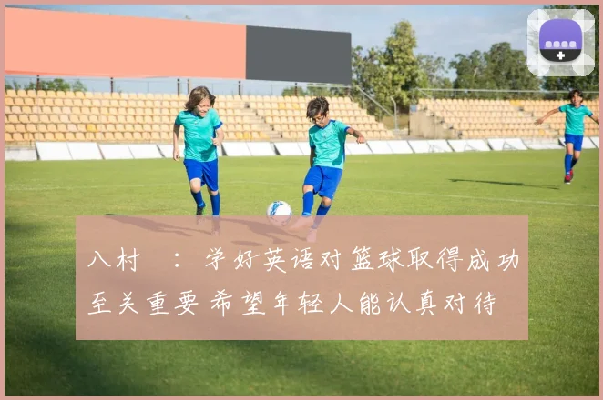 八村塁：学好英语对篮球取得成功至关重要 希望年轻人能认真对待