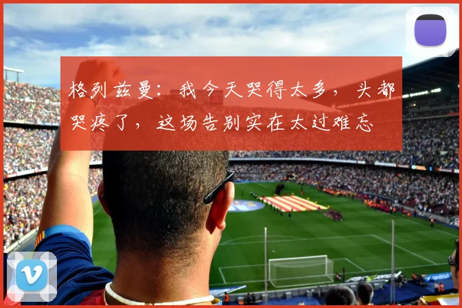 格列兹曼：我今天哭得太多，头都哭疼了，这场告别实在太过难忘