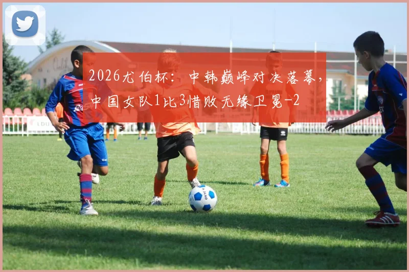 2026尤伯杯：中韩巅峰对决落幕，中国女队1比3惜败无缘卫冕