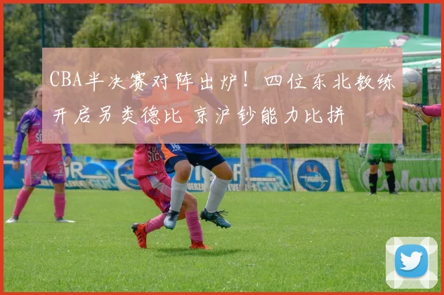 CBA半决赛对阵出炉！四位东北教练开启另类德比 京沪钞能力比拼