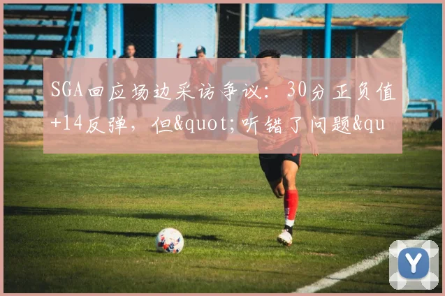 SGA回应场边采访争议：30分正负值+14反弹，但"听错了问题"险惹祸_1