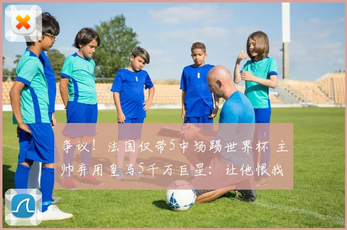 争议！法国仅带5中场踢世界杯 主帅弃用皇马5千万巨星：让他恨我