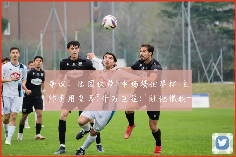 争议！法国仅带5中场踢世界杯 主帅弃用皇马5千万巨星：让他恨我