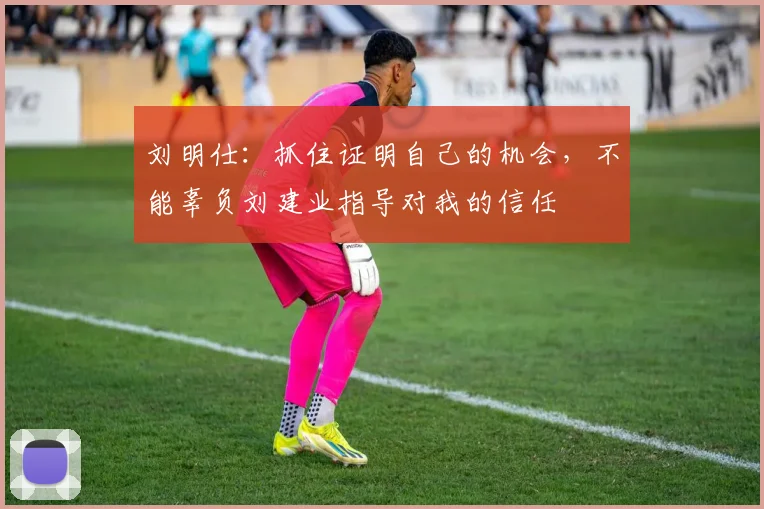 刘明仕：抓住证明自己的机会，不能辜负刘建业指导对我的信任
