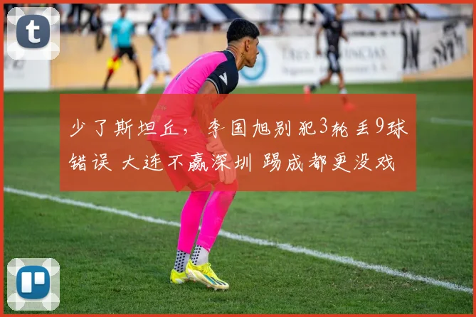 少了斯坦丘，李国旭别犯3轮丢9球错误 大连不赢深圳 踢成都更没戏