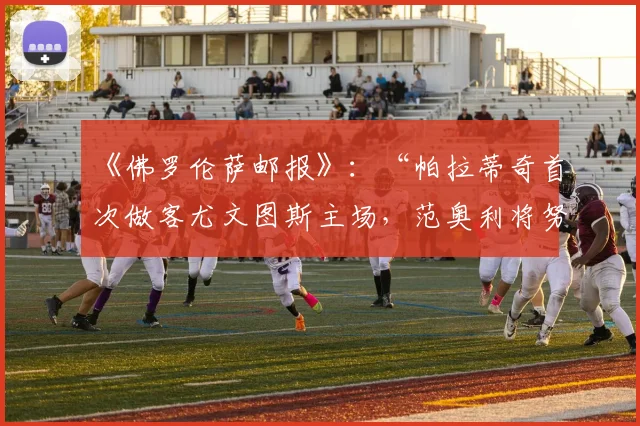 《佛罗伦萨邮报》：“帕拉蒂奇首次做客尤文图斯主场，范奥利将努力说服他”