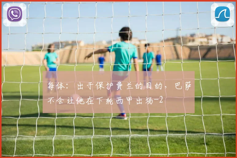 每体：出于保护费兰的目的，巴萨不会让他在下轮西甲出场