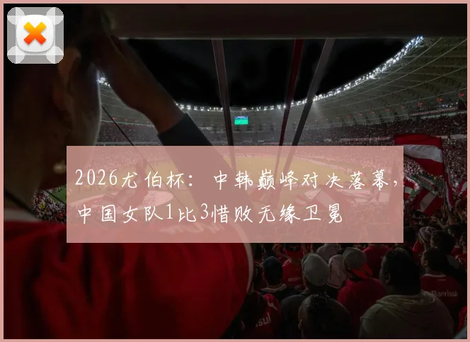 2026尤伯杯：中韩巅峰对决落幕，中国女队1比3惜败无缘卫冕