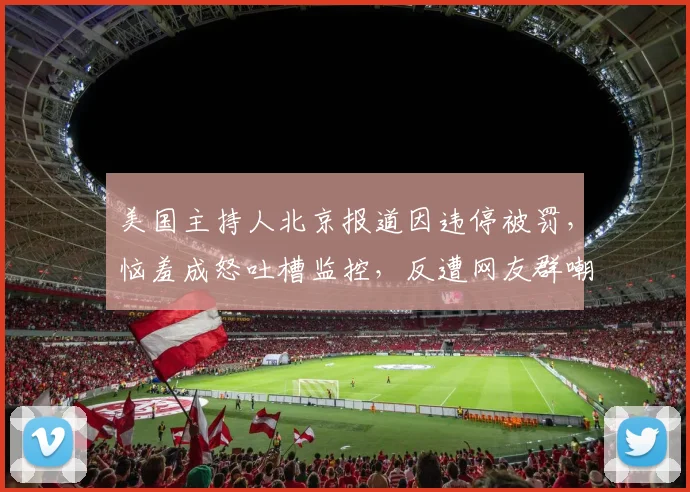 美国主持人北京报道因违停被罚，恼羞成怒吐槽监控，反遭网友群嘲