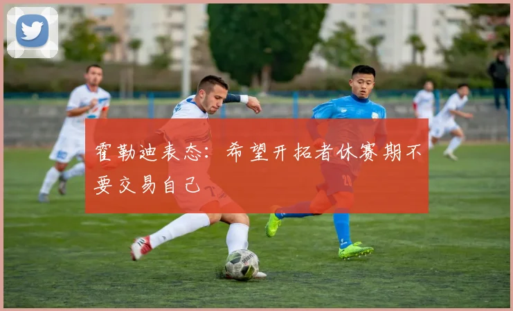 霍勒迪表态：希望开拓者休赛期不要交易自己