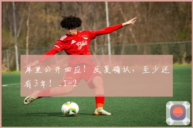 库里公开回应！反复确认，至少还有3年！_1