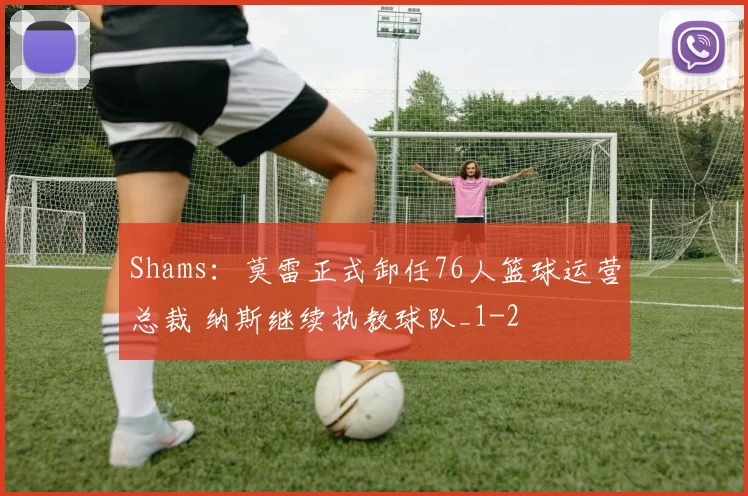 Shams：莫雷正式卸任76人篮球运营总裁 纳斯继续执教球队_1