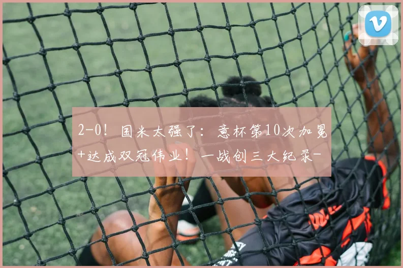 2-0！国米太强了：意杯第10次加冕+达成双冠伟业！一战创三大纪录