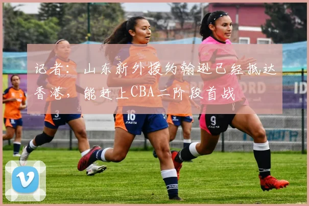 记者：山东新外援约翰逊已经抵达香港，能赶上CBA二阶段首战