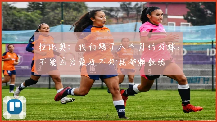 拉比奥：我们踢了八个月的好球，不能因为最近不好就都赖教练