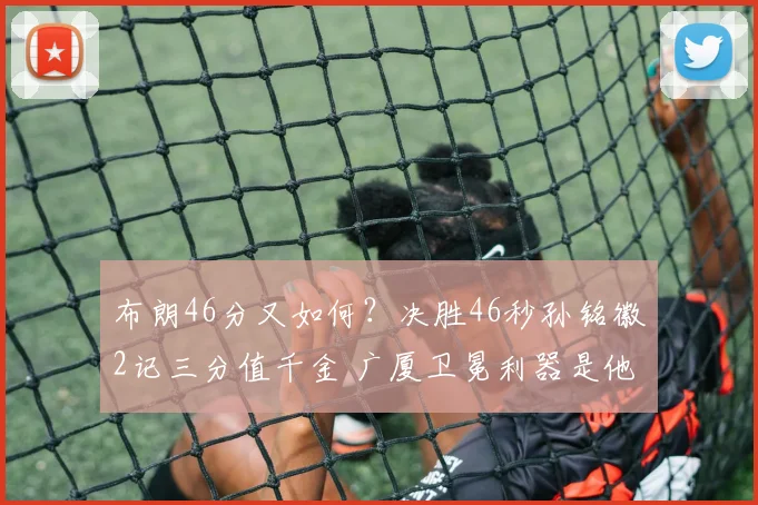 布朗46分又如何？决胜46秒孙铭徽2记三分值千金 广厦卫冕利器是他