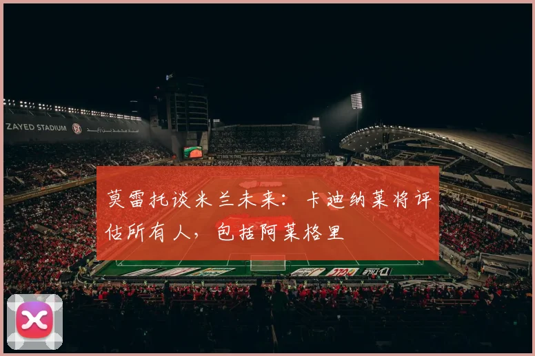 莫雷托谈米兰未来：卡迪纳莱将评估所有人，包括阿莱格里