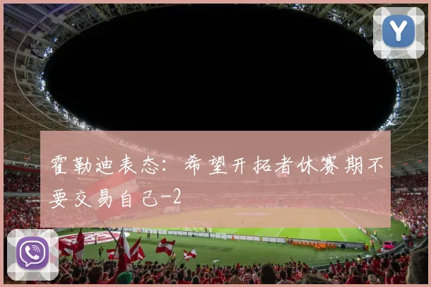 霍勒迪表态：希望开拓者休赛期不要交易自己
