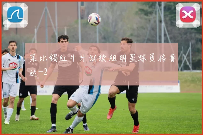 莱比锡红牛计划续租明星球员格鲁达