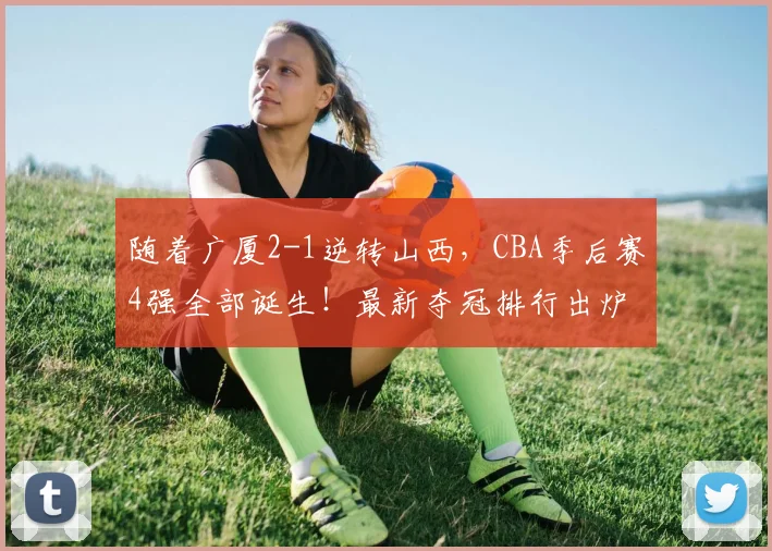 随着广厦2-1逆转山西，CBA季后赛4强全部诞生！最新夺冠排行出炉