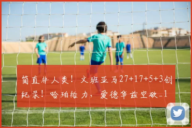 简直非人类！文班亚马27+17+5+3创纪录！哈珀给力，爱德华兹空砍_1